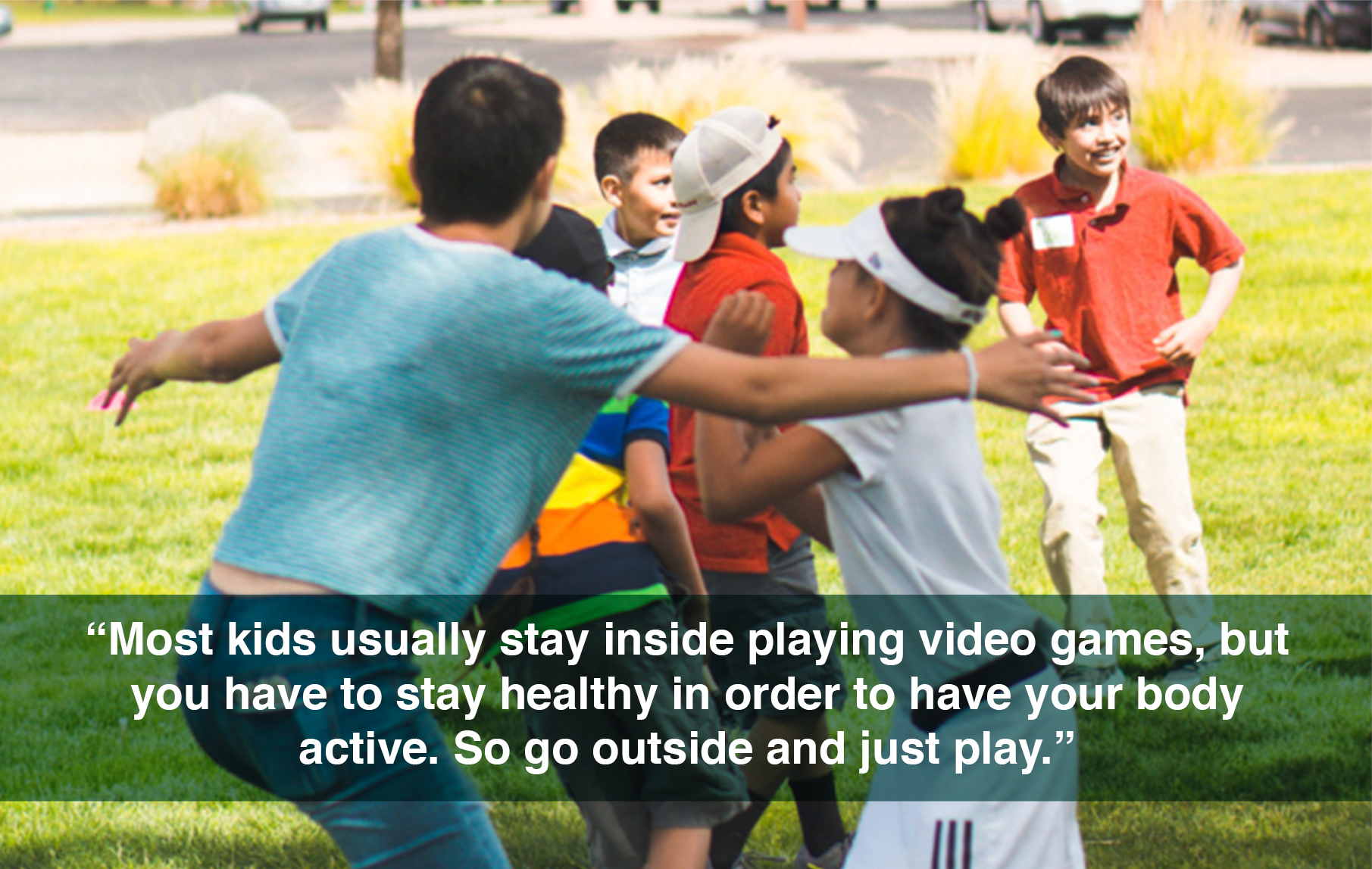 Most kids usually stay inside playing video games, but you have to stay healthy in order to have your body active. So go outside and just play.
